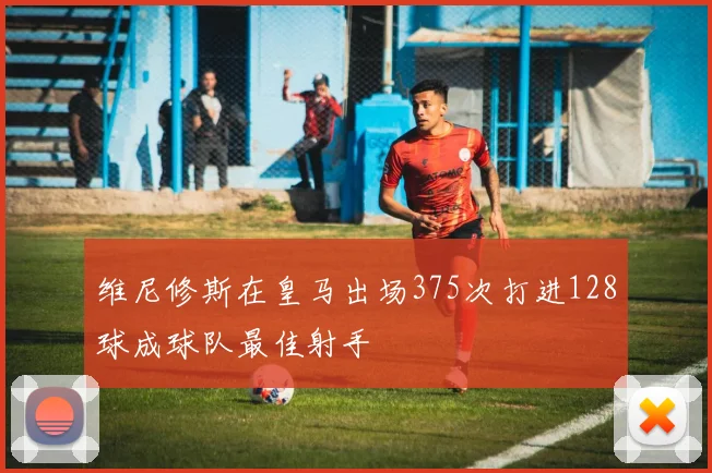 维尼修斯在皇马出场375次打进128球成球队最佳射手