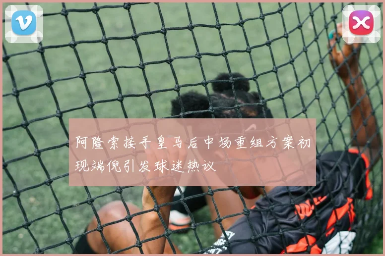 阿隆索接手皇马后中场重组方案初现端倪引发球迷热议