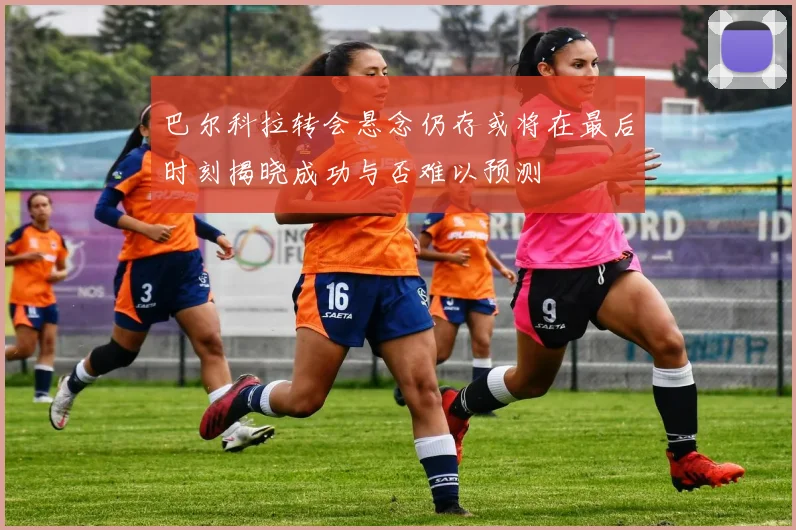 巴尔科拉转会悬念仍存或将在最后时刻揭晓成功与否难以预测