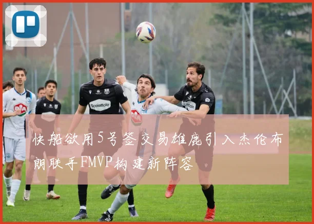 快船欲用5号签交易雄鹿引入杰伦布朗联手FMVP构建新阵容