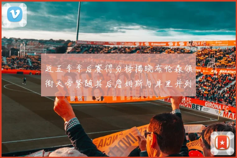 近五季季后赛得分榜揭晓布伦森领衔大帝紧随其后詹姆斯与库里并列第四