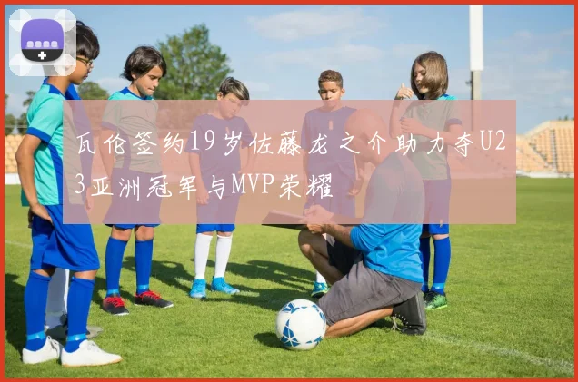 瓦伦签约19岁佐藤龙之介助力夺U23亚洲冠军与MVP荣耀