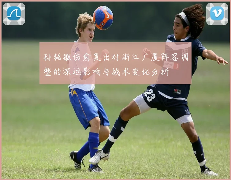 孙铭徽伤愈复出对浙江广厦阵容调整的深远影响与战术变化分析