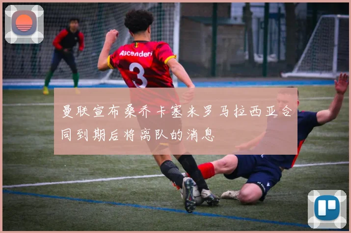 曼联宣布桑乔卡塞米罗马拉西亚合同到期后将离队的消息
