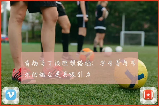 肯扬马丁谈理想搭档：字母哥与韦尔的组合更具吸引力