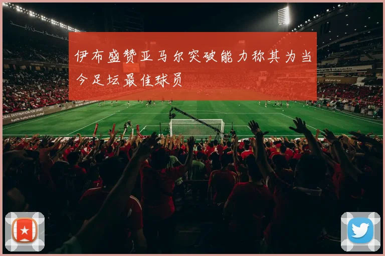 伊布盛赞亚马尔突破能力称其为当今足坛最佳球员