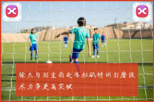 徐杰与刘金雨赴洛杉矶特训打磨技术力争更高突破