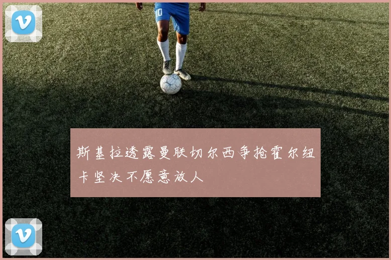 斯基拉透露曼联切尔西争抢霍尔纽卡坚决不愿意放人