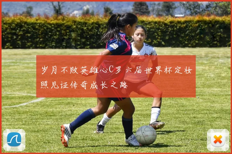 岁月不败英雄心C罗六届世界杯定妆照见证传奇成长之路