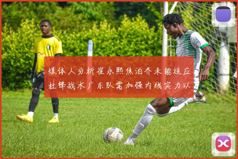 媒体人分析崔永熙焦泊乔未能适应杜锋战术广东队需加强内线实力以提升竞争力