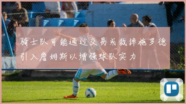 骑士队可能通过交易或裁掉施罗德引入詹姆斯以增强球队实力