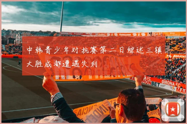 中韩青少年对抗赛第二日综述三镇大胜成都遭遇失利