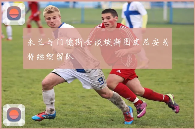 米兰与门德斯会谈埃斯图皮尼安或将继续留队