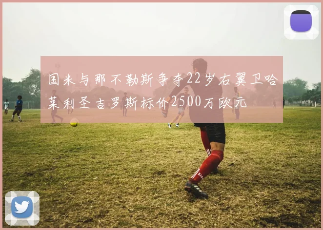 国米与那不勒斯争夺22岁右翼卫哈莱利圣吉罗斯标价2500万欧元