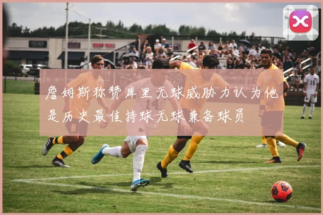 詹姆斯称赞库里无球威胁力认为他是历史最佳持球无球兼备球员