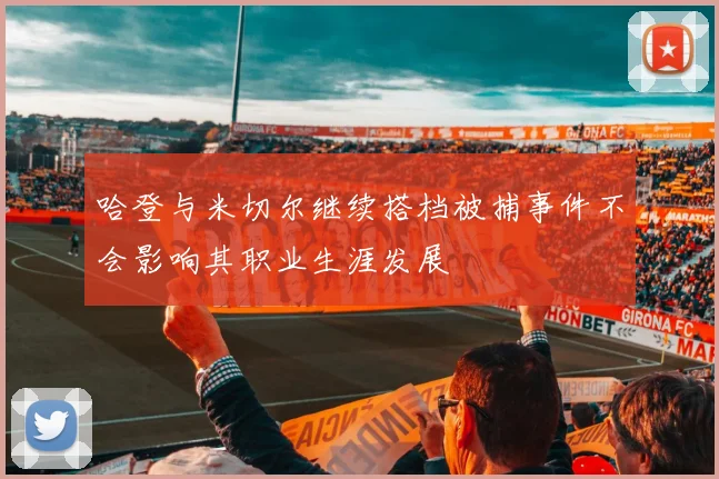 哈登与米切尔继续搭档被捕事件不会影响其职业生涯发展