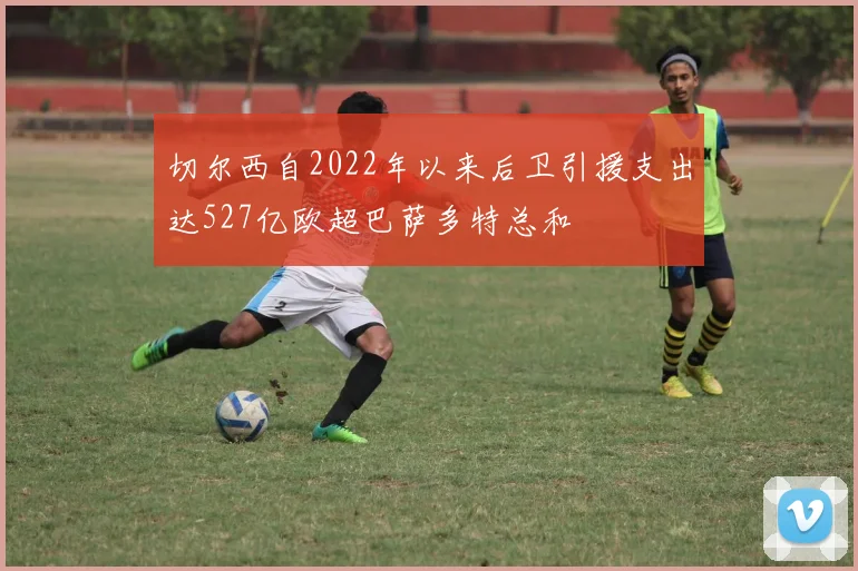 切尔西自2022年以来后卫引援支出达527亿欧超巴萨多特总和