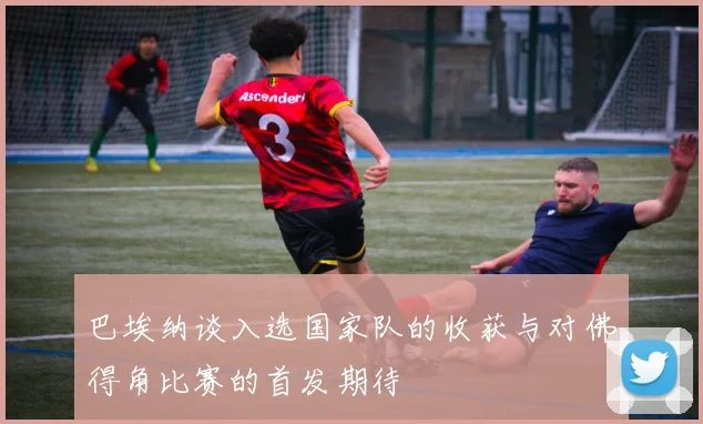 巴埃纳谈入选国家队的收获与对佛得角比赛的首发期待