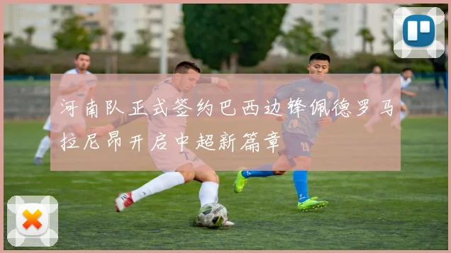 河南队正式签约巴西边锋佩德罗马拉尼昂开启中超新篇章