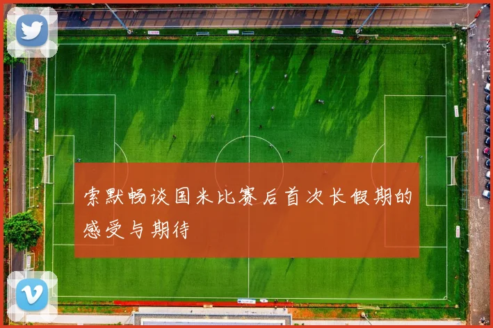 索默畅谈国米比赛后首次长假期的感受与期待