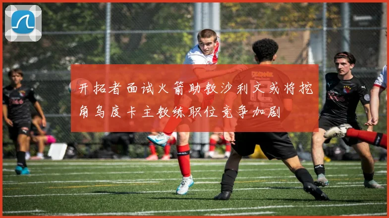 开拓者面试火箭助教沙利文或将挖角乌度卡主教练职位竞争加剧