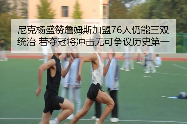 尼克杨盛赞詹姆斯加盟76人仍能三双统治 若夺冠将冲击无可争议历史第一